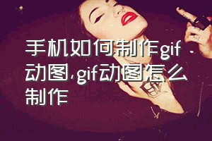 手机如何制作gif动图（gif动图怎么制作）