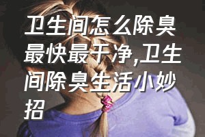 卫生间怎么除臭最快最干净（卫生间除臭生活小妙招）