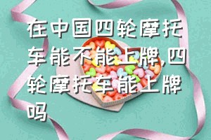 在中国四轮摩托车能不能上牌（四轮摩托车能上牌吗）