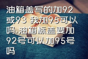 油箱盖写的加92或93 我加95可以吗（油箱标盖要加92号可以加95号吗）