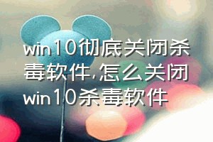 win10彻底关闭杀毒软件（怎么关闭win10杀毒软件）