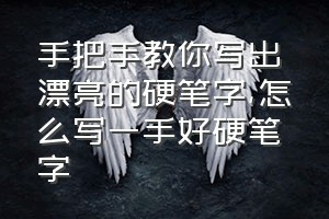 手把手教你写出漂亮的硬笔字（怎么写一手好硬笔字）