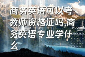 商务英语可以考教师资格证吗（商务英语专业学什么）