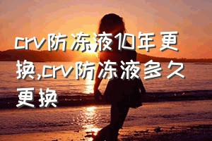 crv防冻液10年更换（crv防冻液多久更换）