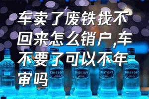 车卖了废铁找不回来怎么销户（车不要了可以不年审吗）