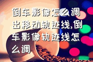 倒车影像怎么调出移动轨迹线（倒车影像轨迹线怎么调）