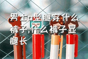 男士o型腿穿什么裤子（什么裤子显腿长）