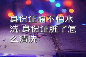 身份证怕不怕水洗（身份证脏了怎么清洗）