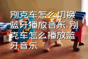 别克车怎么切换蓝牙播放音乐（别克车怎么播放蓝牙音乐）