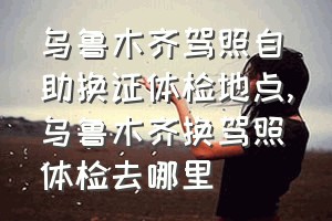 乌鲁木齐驾照自助换证体检地点（乌鲁木齐换驾照体检去哪里）