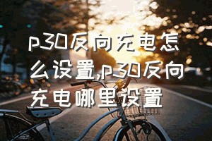 p30反向充电怎么设置（p30反向充电哪里设置）