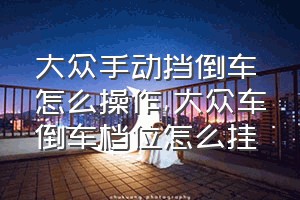 大众手动挡倒车怎么操作（大众车倒车档位怎么挂）