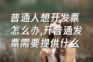 普通人想开发票怎么办（开普通发票需要提供什么）