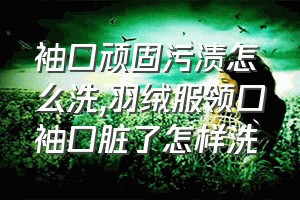 袖口顽固污渍怎么洗（羽绒服领口袖口脏了怎样洗）