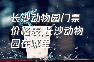 长沙动物园门票价格表（长沙动物园在哪里）