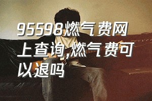 95598燃气费网上查询（燃气费可以退吗）