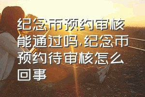 纪念币预约审核能通过吗（纪念币预约待审核怎么回事）