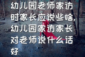 幼儿园老师家访时家长应说些啥（幼儿园家访家长对老师说什么话好）