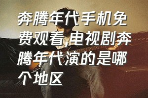 奔腾年代手机免费观看（电视剧奔腾年代演的是哪个地区）