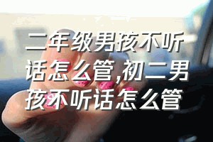 二年级男孩不听话怎么管（初二男孩不听话怎么管）