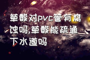 草酸对pvc管有腐蚀吗（草酸能疏通下水道吗）