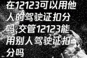 在12123可以用他人的驾驶证扣分吗（交管12123能用别人驾驶证扣分吗）