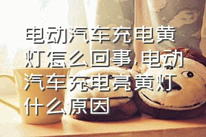 电动汽车充电黄灯怎么回事（电动汽车充电亮黄灯什么原因）