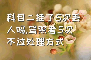 科目二挂了5次丢人吗（驾照考5次不过处理方式）