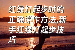 红绿灯起步时的正确操作方法（新手红绿灯起步技巧）