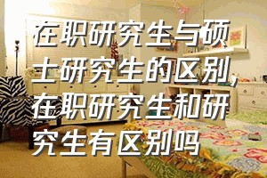 在职研究生与硕士研究生的区别（在职研究生和研究生有区别吗）