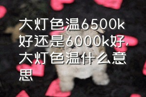 大灯色温6500k好还是6000k好（大灯色温什么意思）