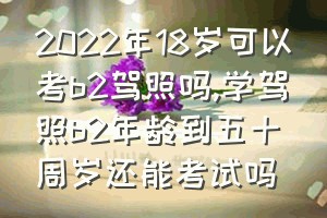 2022年18岁可以考b2驾照吗（学驾照b2年龄到五十周岁还能考试吗）