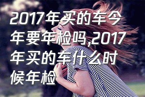 2017年买的车今年要年检吗（2017年买的车什么时候年检）