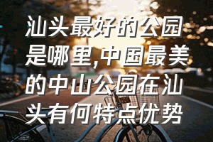 汕头最好的公园是哪里（中国最美的中山公园在汕头有何特点优势）