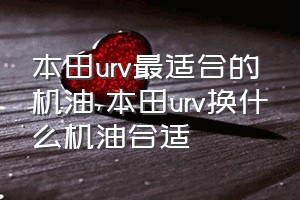 本田urv最适合的机油（本田urv换什么机油合适）