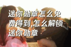 迷你勋章怎么免费得到（怎么解锁迷你勋章）