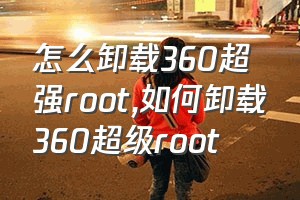 怎么卸载360超强root（如何卸载360超级root）