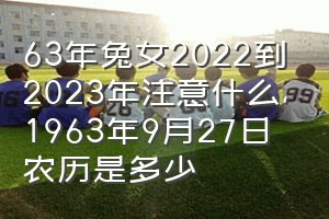 63年兔女2022到2023年注意什么（1963年9月27日农历是多少）