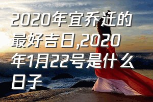 2020年宜乔迁的最好吉日（2020年1月22号是什么日子）