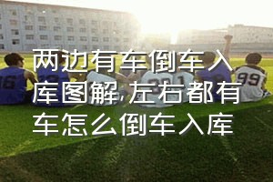 两边有车倒车入库图解（左右都有车怎么倒车入库）