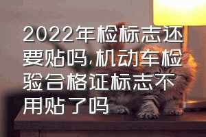 2022年检标志还要贴吗（机动车检验合格证标志不用贴了吗）