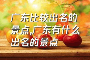 广东比较出名的景点（广东有什么出名的景点）