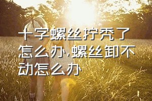 十字螺丝拧秃了怎么办（螺丝卸不动怎么办）