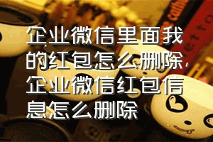 企业微信里面我的红包怎么删除（企业微信红包信息怎么删除）