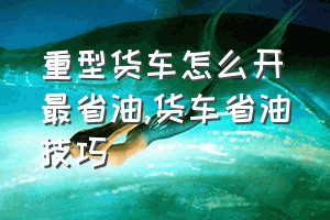 重型货车怎么开最省油（货车省油技巧）