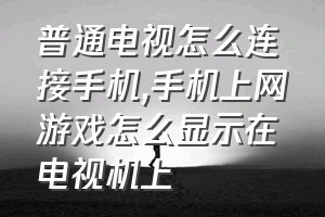 普通电视怎么连接手机（手机上网游戏怎么显示在电视机上）