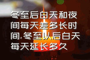 冬至后白天和夜间每天差多长时间（冬至以后白天每天延长多久）