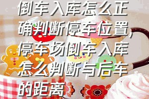 倒车入库怎么正确判断停车位置（停车场倒车入库怎么判断与后车的距离）