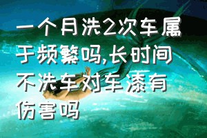 一个月洗2次车属于频繁吗（长时间不洗车对车漆有伤害吗）