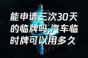 能申请三次30天的临牌吗（汽车临时牌可以用多久）